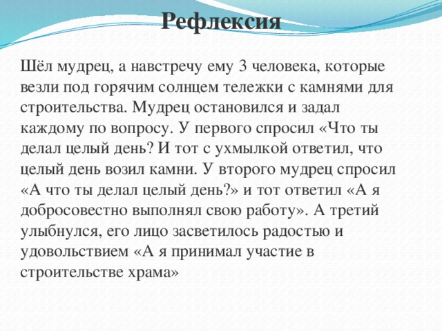 Рефлексия Шёл мудрец, а навстречу ему 3 человека, которые везли под горячим солнцем тележки с камнями для строительства. Мудрец остановился и задал каждому по вопросу. У первого спросил «Что ты делал целый день? И тот с ухмылкой ответил, что целый день возил камни. У второго мудрец спросил «А что ты делал целый день?» и тот ответил «А я добросовестно выполнял свою работу». А третий улыбнулся, его лицо засветилось радостью и удовольствием «А я принимал участие в строительстве храма»