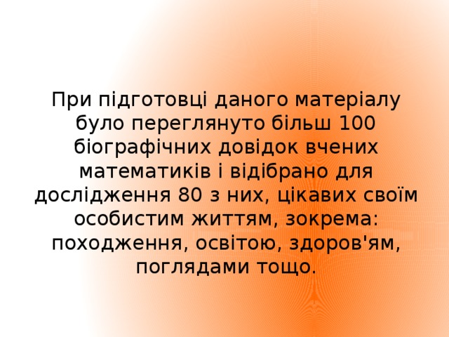 При підготовці даного матеріалу було переглянуто більш 100 біографічних довідок вчених математиків і відібрано для дослідження 80 з них, цікавих своїм особистим життям, зокрема: походження, освітою, здоров'ям, поглядами тощо.