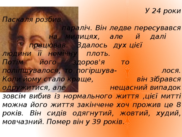 У 24 роки Паскаля розбив     параліч. Він ледве пересувався     на милицях, але й далі     працював. Здалось дух цієї     людини її немічну плоть.    Потім його здоров'я то     поліпшувалося, то погіршува-     лося. Коли йому стало краще,     він зібрався одружитися, але     нещасний випадок зовсім вибив із нормального життя ,цієї митті можна його життя закінчене хоч прожив це 8 років. Він сидів одягнутий, жовтий, худий, мовчазний. Помер він у 39 років.