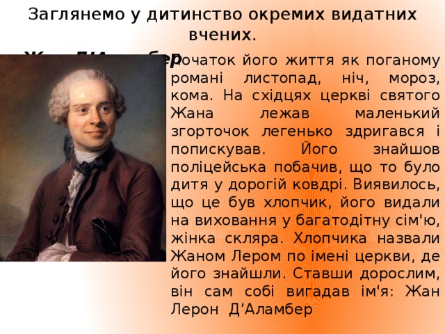 Заглянемо у дитинство окремих видатних вчених.  Жан Д’Аламбер Початок його життя як поганому романі листопад, ніч, мороз, кома. На східцях церкві святого Жана лежав маленький згорточок легенько здригався і попискував. Його знайшов поліцейська побачив, що то було дитя у дорогій ковдрі. Виявилось, що це був хлопчик, його видали на виховання у багатодітну сім'ю, жінка скляра. Хлопчика назвали Жаном Лером по імені церкви, де його знайшли. Ставши дорослим, він сам собі вигадав ім'я: Жан Лерон Д’Аламбер