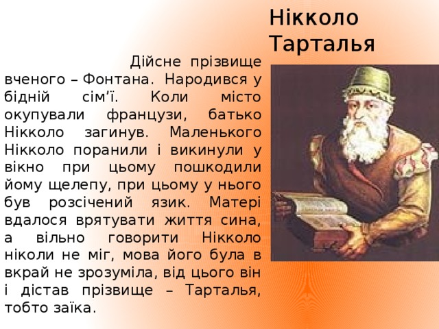 Нікколо Тарталья  Дійсне прізвище вченого – Фонтана. Народився у бідній сім’ї. Коли місто окупували французи, батько Нікколо загинув. Маленького Нікколо поранили і викинули у вікно при цьому пошкодили йому щелепу, при цьому у нього був розсічений язик. Матері вдалося врятувати життя сина, а вільно говорити Нікколо ніколи не міг, мова його була в вкрай не зрозуміла, від цього він і дістав прізвище – Тарталья, тобто заїка.