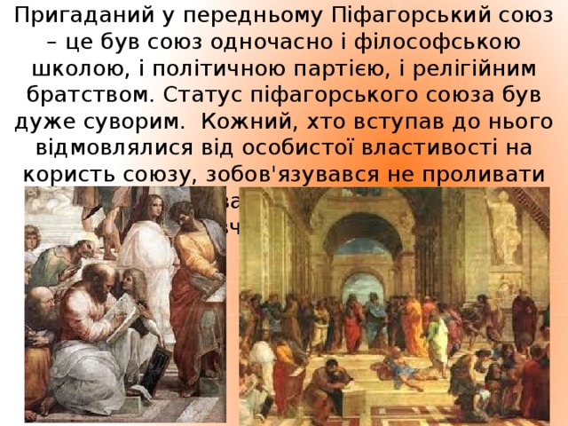 Пригаданий у передньому Піфагорський союз – це був союз одночасно і філософською школою, і політичною партією, і релігійним братством. Статус піфагорського союза був дуже суворим. Кожний, хто вступав до нього відмовлялися від особистої властивості на користь союзу, зобов'язувався не проливати крові, не вживати м’ясної їжі, берегти таємницю вчення свого вчителя.