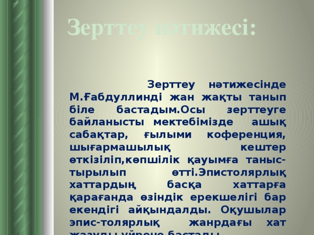 Зерттеу нәтижесі:  Зерттеу нәтижесінде М.Ғабдуллинді жан жақты танып біле бастадым.Осы зерттеуге байланысты мектебімізде ашық сабақтар, ғылыми коференция, шығармашылық кештер өткізіліп,көпшілік қауымға таныс-тырылып өтті.Эпистолярлық хаттардың басқа хаттарға қарағанда өзіндік ерекшелігі бар екендігі айқындалды. Оқушылар эпис-толярлық жанрдағы хат жазуды үйрене бастады.