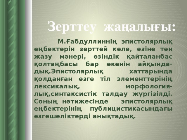 Зерттеу жаңалығы:   М.Ғабдуллиннің эпистолярлық еңбектерін зерттей келе, өзіне тән жазу мәнері, өзіндік қайталанбас қолтаңбасы бар екенін айқында-дық.Эпистолярлық хаттарында қолданған өзге тіл элементтерінің лексикалық, морфология-лық,синтаксистік талдау жүргізілді. Соның нәтижесінде эпистолярлық еңбектерінің публицистикасындағы өзгешеліктерді анықтадық.