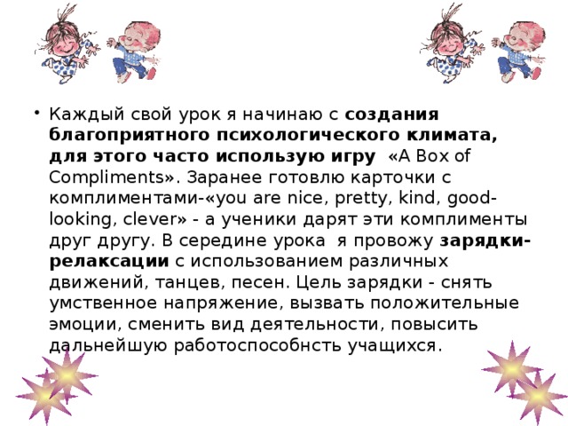 Каждый свой урок я начинаю с создания благоприятного психологического климата, для этого часто использую игру «A Box of Compliments». Заранее готовлю карточки с комплиментами-«you are nice, pretty, kind, good-looking, clever» - а ученики дарят эти комплименты друг другу. В середине урока я провожу зарядки-релаксации с использованием различных движений, танцев, песен. Цель зарядки - снять умственное напряжение, вызвать положительные эмоции, сменить вид деятельности, повысить дальнейшую работоспособнсть учащихся.