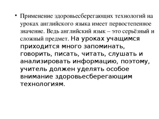 Применение здоровьесберегающих технологий на уроках английского языка имеет первостепенное значение. Ведь английский язык – это серьёзный и сложный предмет. На уроках учащимся приходится много запоминать, говорить, писать, читать, слушать и анализировать информацию, поэтому, учитель должен уделять особое внимание здоровьесберегающим технологиям.