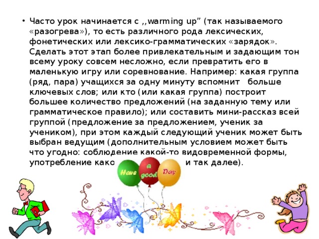 Часто урок начинается с ,,warming up” (так называемого «разогрева»), то есть различного рода лексических, фонетических или лексико-грамматических «зарядок». Сделать этот этап более привлекательным и задающим тон всему уроку совсем несложно, если превратить его в маленькую игру или соревнование. Например: какая группа (ряд, пара) учащихся за одну минуту вспомнит больше ключевых слов; или кто (или какая группа) построит большее количество предложений (на заданную тему или грамматическое правило); или составить мини-рассказ всей группой (предложение за предложением, ученик за учеником), при этом каждый следующий ученик может быть выбран ведущим (дополнительным условием может быть что угодно: соблюдение какой-то видовременной формы, употребление какой-то структуры и так далее).