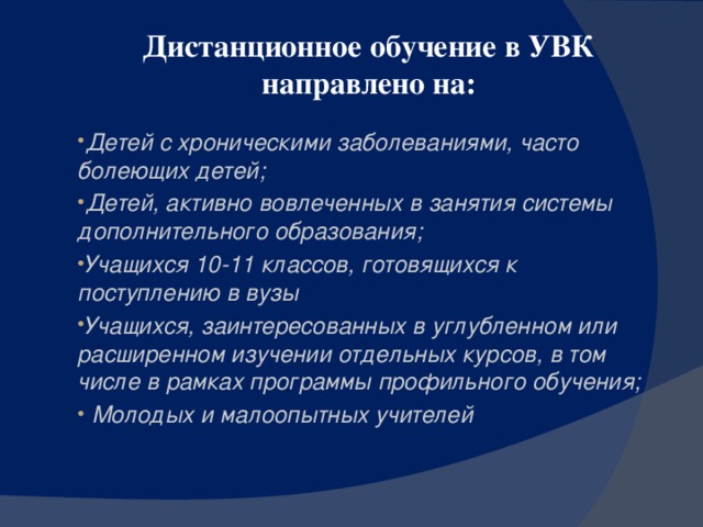 Дистанционное обучение в УВК направлено на: Детей с хроническими заболеваниями, часто болеющих детей; Детей, активно вовлеченных в занятия системы дополнительного образования; Учащихся 10-11 классов, готовящихся к поступлению в вузы Учащихся, заинтересованных в углубленном или расширенном изучении отдельных курсов, в том числе в рамках программы профильного обучения;  Молодых и малоопытных учителей  