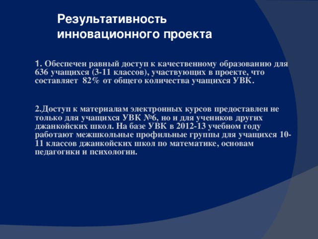 Результативность инновационного проекта 1. Обеспечен равный доступ к качественному образованию для 636 учащихся (3-11 классов), участвующих в проекте, что составляет 82% от общего количества учащихся УВК. 2.Доступ к материалам электронных курсов предоставлен не только для учащихся УВК №6, но и для учеников других джанкойских школ. На базе УВК в 2012-13 учебном году работают межшкольные профильные группы для учащихся 10-11 классов джанкойских школ по математике, основам педагогики и психологии.