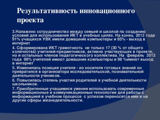 Результативность инновационного проекта 3.Налажено сотрудничество между семьей и школой по созданию условий для использования ИКТ в учебных целях. На конец 2012 года 91% учащихся УВК имели домашние компьютеры и 85% - выход в интернет 4. Сформирована ИКТ грамотность не только 17 (30 % от общего количества) учителей-предметников, активно участвующих в проекте, но и остальных членов педагогического коллектива. На февраль 2013 года 98% учителей имеют домашние компьютеры и 98 %имеют выход в интернет 5. Изменилась позиция учителя - из носителя готовых знаний он превратился в организатора исследовательской, познавательной деятельности учеников. 6. Повысилась степень участия родителей в учебной деятельности школьников. 7. Приобретенные учащимися умения использовать современные информационные и коммуникационные технологии для работы с информацией в учебном процессе с успехом переносятся ими и на другие сферы жизнедеятельности.