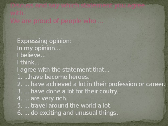 Discuss and say which statement you agree with.  We are proud of people who ... Expressing opinion: In my opinion... I believe... I think... I agree with the statement that... 1. ...have become heroes. 2. ... have achieved a lot in their profession or career. 3. ... have done a lot for their coutry. 4. ... are very rich. 5. ... travel around the world a lot. 6. ... do exciting and unusual things.