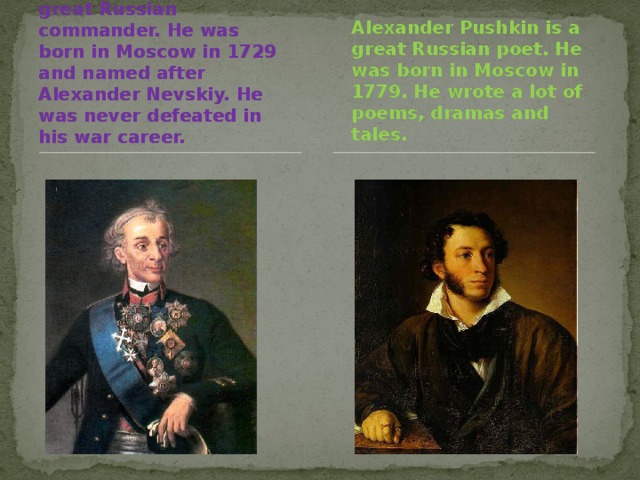 Alexander Suvorov is a great Russian commander. He was born in Moscow in 1729 and named after Alexander Nevskiy. He was never defeated in his war career. Alexander Pushkin is a great Russian poet. He was born in Moscow in 1779. He wrote a lot of poems, dramas and tales.