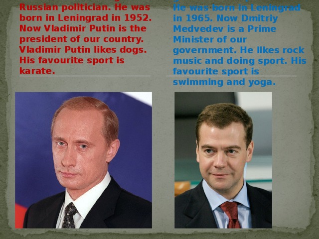 Vladimir Putin is a great Russian politician. He was born in Leningrad in 1952. Now Vladimir Putin is the president of our country. Vladimir Putin likes dogs. His favourite sport is karate. Dmitriy Medvedev is a great Russian politician. He was born in Leningrad in 1965. Now Dmitriy Medvedev is a Prime Minister of our government. He likes rock music and doing sport. His favourite sport is swimming and yoga.