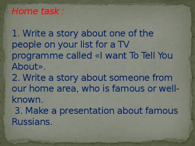 Home task :   1. Write a story about one of the people on your list for a TV programme called «I want To Tell You About».  2. Write a story about someone from our home area, who is famous or well-known.  3. Make a presentation about famous Russians.