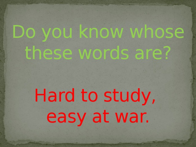 Do you know whose these words are?   Hard to study,  easy at war.