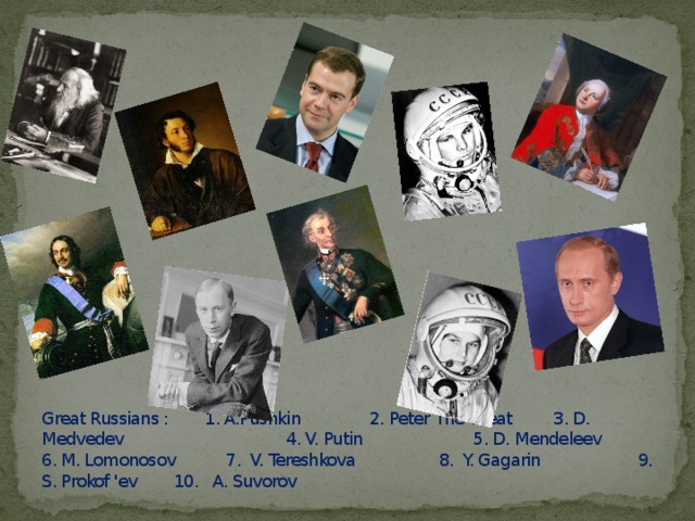 Great Russians : 1. A.Pushkin 2. Peter The Great 3. D. Medvedev 4. V. Putin 5. D. Mendeleev 6. M. Lomonosov 7. V. Tereshkova 8. Y. Gagarin 9. S. Prokof 'ev 10. A. Suvorov