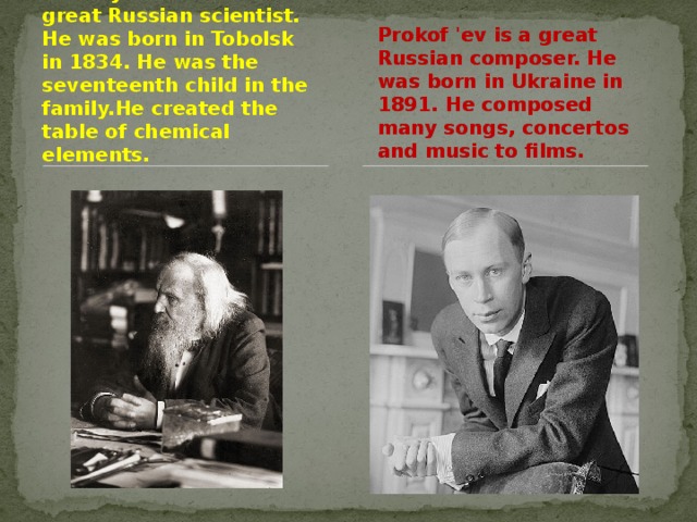 Dmitriy Mendeleev is a great Russian scientist. He was born in Tobolsk in 1834. He was the seventeenth child in the family.He created the table of chemical elements. Prokof 'ev is a great Russian composer. He was born in Ukraine in 1891. He composed many songs, concertos and music to films.