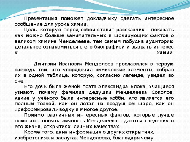 Презентация поможет докладчику сделать интересное сообщение для урока химии. Цель, которую перед собой ставит рассказчик – показать как можно больше занимательных и шокирующих фактов о великом химике Менделееве, тем самым побудив аудиторию детальнее ознакомиться с его биографией и вызвать интерес к химии.   Дмитрий Иванович Менделеев прославился в первую очередь тем, что упорядочил химические элементы, собрав их в одной таблице, которую, согласно легенде, увидел во сне. Его дочь была женой поэта Александра Блока. Учащиеся узнают, почему фамилия дедушки Менделеева Соколов, какие у учёного были интересные хобби, кто является его полным тёзкой, как он летал на воздушном шаре, как он «реформировал» водку и многое другое. Помимо различных интересных фактов, которые лучше помогают понять личность Менделеева, даются сведения о его жизни, открытиях, личных качествах.  Кроме того, дана информация о других открытиях, изобретениях и заслугах Менделеева, благодаря чему учащиеся могут гордиться своим выдающимся соотечественником. 