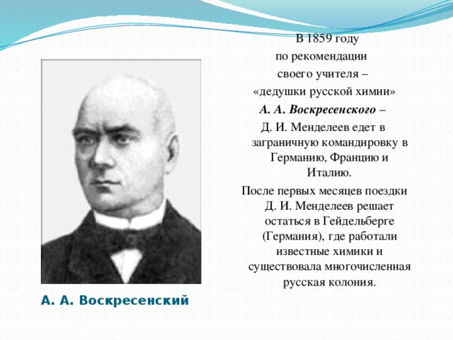 В 1859 году по рекомендации своего учителя –  «дедушки русской химии»  А. А. Воскресенского – Д. И. Менделеев едет в заграничную командировку в Германию, Францию и Италию.  После первых месяцев поездки Д. И. Менделеев решает остаться в Гейдельберге (Германия), где работали известные химики и существовала многочисленная русская колония. А. А. Воскресенский