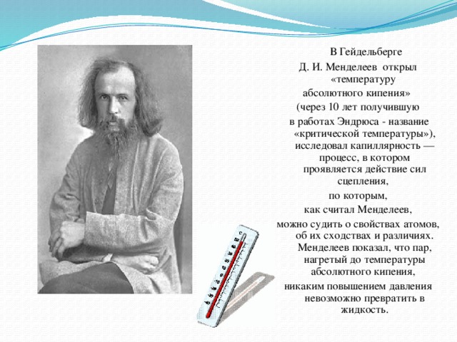 В Гейдельберге Д. И. Менделеев открыл «температуру абсолютного кипения» (через 10 лет получившую  в работах Эндрюса - название «критической температуры»), исследовал капиллярность — процесс, в котором проявляется действие сил сцепления, по которым,  как считал Менделеев, можно судить о свойствах атомов, об их сходствах и различиях. Менделеев показал, что пар, нагретый до температуры абсолютного кипения, никаким повышением давления невозможно превратить в жидкость.