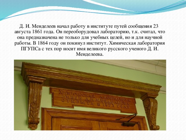 Д. И. Менделеев начал работу в институте путей сообщения 23 августа 1861 года. Он переоборудовал лабораторию, т.к. считал, что она предназначена не только для учебных целей, но и для научной работы. В 1864 году он покинул институт. Химическая лаборатория ПГУПСа с тех пор носит имя великого русского ученого Д. И. Менделеева.