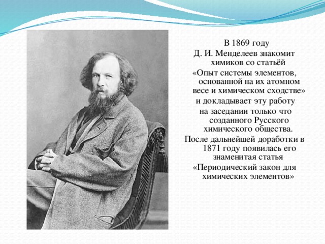 В 1869 году Д. И. Менделеев знакомит химиков со статьёй «Опыт системы элементов, основанной на их атомном весе и химическом сходстве»  и докладывает эту работу  на заседании только что созданного Русского химического общества. После дальнейшей доработки в 1871 году появилась его знаменитая статья «Периодический закон для химических элементов»