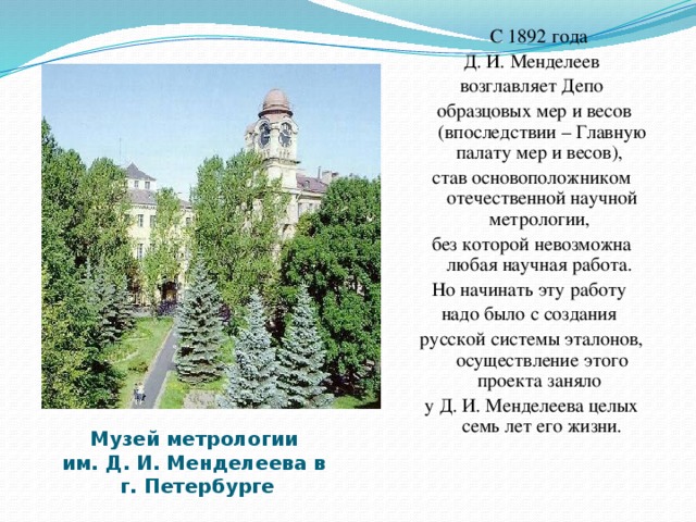 С 1892 года  Д. И. Менделеев возглавляет Депо  образцовых мер и весов (впоследствии – Главную палату мер и весов), став основоположником отечественной научной метрологии, без которой невозможна любая научная работа. Но начинать эту работу надо было с создания русской системы эталонов, осуществление этого проекта заняло у Д. И. Менделеева целых семь лет его жизни. Музей метрологии  им. Д. И. Менделеева в  г. Петербурге