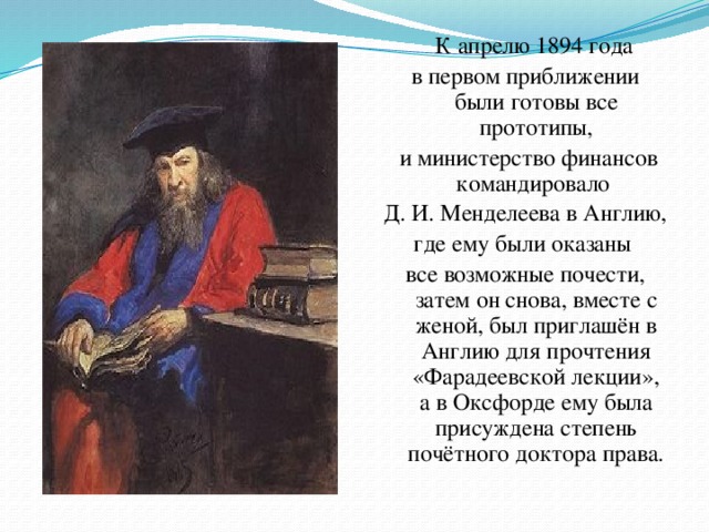 К апрелю 1894 года в первом приближении были готовы все прототипы,  и министерство финансов командировало Д. И. Менделеева в Англию, где ему были оказаны все возможные почести, затем он снова, вместе с женой, был приглашён в Англию для прочтения «Фарадеевской лекции», а в Оксфорде ему была присуждена степень почётного доктора права.