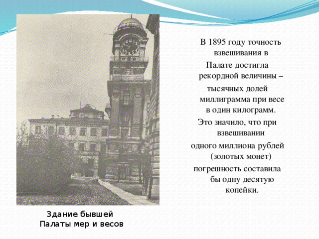 В 1895 году точность взвешивания в Палате достигла рекордной величины – тысячных долей миллиграмма при весе в один килограмм. Это значило, что при взвешивании одного миллиона рублей (золотых монет) погрешность составила бы одну десятую копейки. Здание бывшей Палаты мер и весов