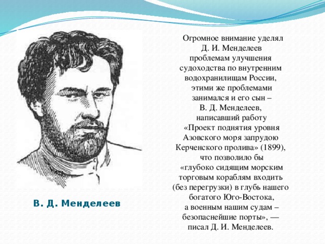 Огромное внимание уделял  Д. И. Менделеев проблемам улучшения судоходства по внутренним водохранилищам России, этими же проблемами  занимался и его сын – В. Д. Менделеев, написавший работу  «Проект поднятия уровня Азовского моря запрудою Керченского пролива» (1899), что позволило бы  «глубоко сидящим морским торговым кораблям входить (без перегрузки) в глубь нашего богатого Юго-Востока,  а военным нашим судам – безопаснейшие порты», — писал Д. И. Менделеев.  В. Д. Менделеев