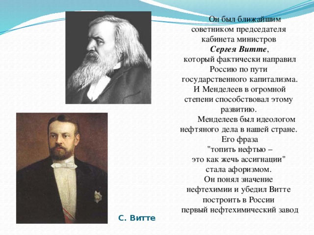 Он был ближайшим советником председателя кабинета министров Сергея Витте ,  который фактически направил Россию по пути государственного капитализма.  И Менделеев в огромной степени способствовал этому развитию.  Менделеев был идеологом нефтяного дела в нашей стране. Его фраза  