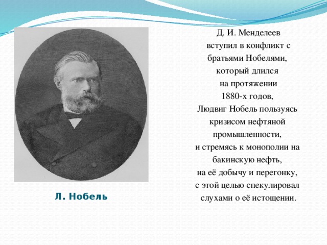 Д. И. Менделеев  вступил в конфликт с братьями Нобелями, который длился  на протяжении 1880-х годов, Людвиг Нобель пользуясь кризисом нефтяной промышленности, и стремясь к монополии на бакинскую нефть, на её добычу и перегонку, с этой целью спекулировал слухами о её истощении. Л. Нобель