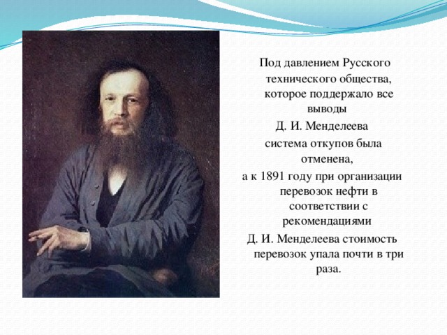 Под давлением Русского технического общества, которое поддержало все выводы Д. И. Менделеева  система откупов была отменена, а к 1891 году при организации перевозок нефти в соответствии с рекомендациями Д. И. Менделеева стоимость перевозок упала почти в три раза.