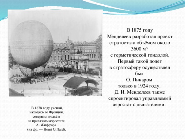 В 1875 году Менделеев разработал проект стратостата объёмом около 3600 м³ с герметической гондолой.  Первый такой полёт в стратосферу осуществлён был О. Пикаром только в 1924 году. Д. И. Менделеев также спроектировал управляемый аэростат с двигателями.  В 1878 году учёный,  находясь во Франции, совершил подъём на привязном аэростате А. Жиффара (на фр. — Henri Giffard).