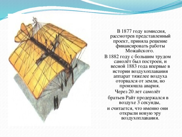 В 1877 году комиссия, рассмотрев представленный проект, приняла решение финансировать работы Можайского. В 1882 году с большим трудом самолёт был построен, и весной 1883 года впервые в истории воздухоплавания аппарат тяжелее воздуха оторвался от земли, но произошла авария. Через 20 лет самолёт  братьев Райт продержался в воздухе 3 секунды, и считается, что именно они открыли новую эру воздухоплавания.