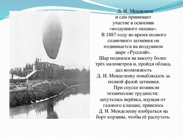 Д. И. Менделеев и сам принимает  участие в освоении «воздушного океана».  В 1887 году во время полного  солнечного затмения он поднимается на воздушном  шаре «Русский». Шар поднялся на высоту более трёх километров и, пройдя облака,  дал возможность Д. И. Менделееву понаблюдать за  полной фазой затмения.  При спуске возникли технические трудности: запуталась верёвка, идущая от газового клапана; пришлось  Д. И. Менделееву взобраться на борт корзины, чтобы её распутать.