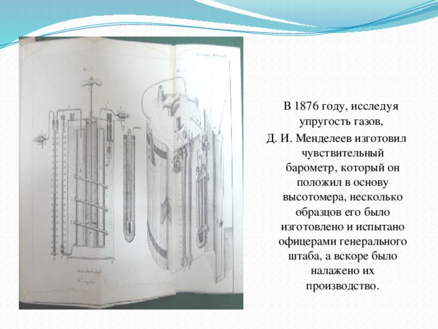 В 1876 году, исследуя упругость газов, Д. И. Менделеев изготовил чувствительный барометр, который он положил в основу высотомера, несколько образцов его было изготовлено и испытано офицерами генерального штаба, а вскоре было налажено их производство.