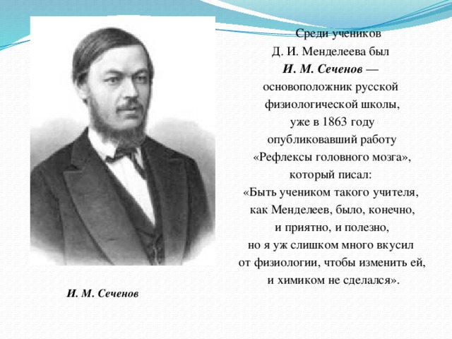 Среди учеников Д. И. Менделеева был И. М. Сеченов — основоположник русской физиологической школы,  уже в 1863 году опубликовавший работу  «Рефлексы головного мозга», который писал: «Быть учеником такого учителя, как Менделеев, было, конечно,  и приятно, и полезно, но я уж слишком много вкусил от физиологии, чтобы изменить ей,  и химиком не сделался». И. М. Сеченов