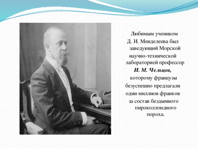 Любимым учеником Д. И. Менделеева был заведующий Морской научно-технической лабораторией профессор И. М. Чельцов,  которому французы  безуспешно предлагали один миллион франков  за состав бездымного пироколлоидного пороха.