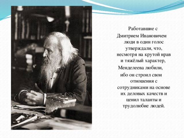 Работавшие с  Дмитрием Ивановичем люди в один голос утверждали, что, несмотря на крутой нрав и тяжёлый характер, Менделеева любили, ибо он строил свои отношения с сотрудниками на основе их деловых качеств и ценил таланты и трудолюбие людей.