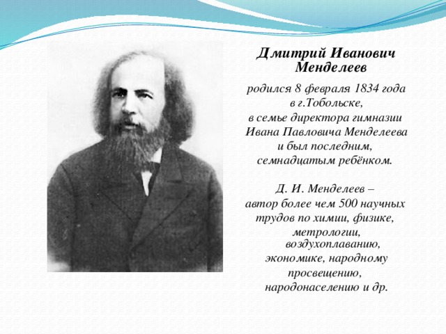 Дмитрий Иванович Менделеев  родился 8 февраля 1834 года  в г.Тобольске, в семье директора гимназии Ивана Павловича Менделеева и был последним, семнадцатым ребёнком.  Д. И. Менделеев – автор более чем 500 научных трудов по химии, физике, метрологии, воздухоплаванию,  экономике, народному просвещению, народонаселению и др.