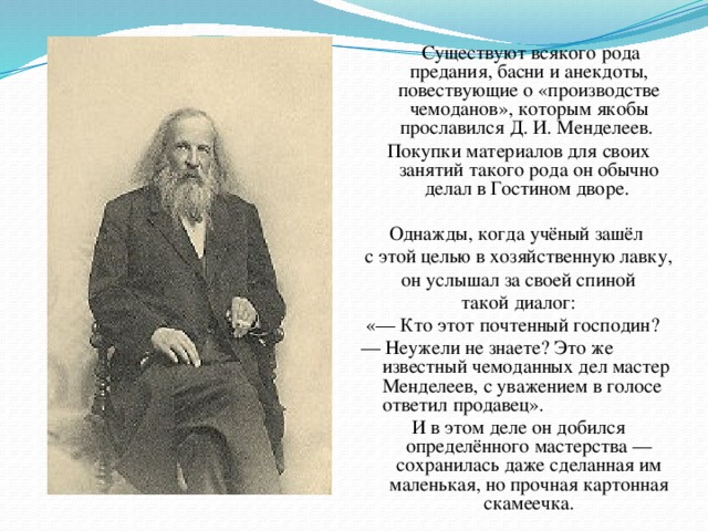 Существуют всякого рода предания, басни и анекдоты, повествующие о «производстве чемоданов», которым якобы прославился Д. И. Менделеев. Покупки материалов для своих занятий такого рода он обычно делал в Гостином дворе. Однажды, когда учёный зашёл с этой целью в хозяйственную лавку,  он услышал за своей спиной такой диалог:  «— Кто этот почтенный господин? — Неужели не знаете? Это же известный чемоданных дел мастер Менделеев, с уважением в голосе ответил продавец». И в этом деле он добился определённого мастерства — сохранилась даже сделанная им маленькая, но прочная картонная скамеечка.