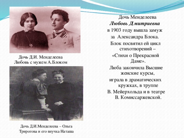 Дочь Менделеева Любовь Дмитриевна в 1903 году вышла замуж за Александра Блока. Блок посвятил ей цикл стихотворений – «Стихи о Прекрасной Даме».  Люба закончила Высшие женские курсы, играла в драматических кружках, в труппе  В. Мейерхольда и в театре В. Комиссаржевской. Дочь Д.И. Менделеева  Любовь с мужем А.Блоком Дочь Д.И.Менделеева – Ольга Трирогова и его внучка Наташа