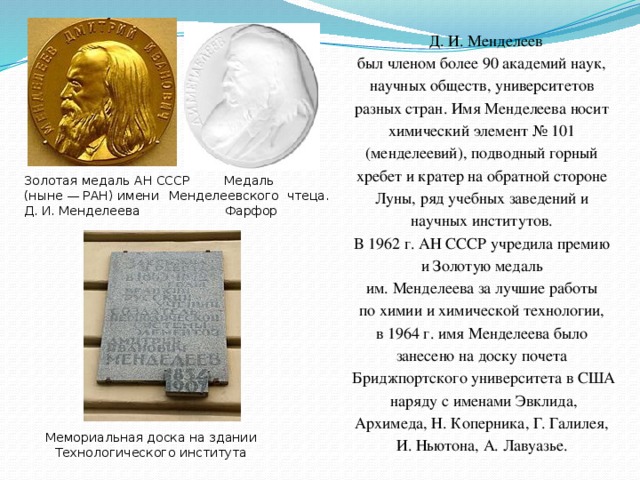 Д. И. Менделеев был членом более 90 академий наук, научных обществ, университетов разных стран. Имя Менделеева носит химический элемент № 101 (менделеевий), подводный горный хребет и кратер на обратной стороне Луны, ряд учебных заведений и научных институтов. В 1962 г. АН СССР учредила премию и Золотую медаль им. Менделеева за лучшие работы по химии и химической технологии, в 1964 г. имя Менделеева было занесено на доску почета Бриджпортского университета в США  наряду с именами Эвклида, Архимеда, Н. Коперника, Г. Галилея, И. Ньютона, А. Лавуазье.  Золотая медаль АН СССР (ныне — РАН) имени Д. И. Менделеева Медаль Менделеевского чтеца. Фарфор Мемориальная доска на здании Технологического института