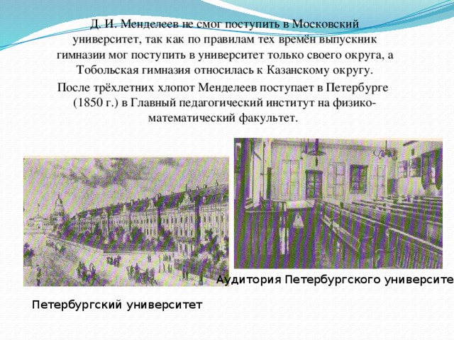 Д. И. Менделеев не смог поступить в Московский университет, так как по правилам тех времён выпускник гимназии мог поступить в университет только своего округа, а Тобольская гимназия относилась к Казанскому округу.  После трёхлетних хлопот Менделеев поступает в Петербурге (1850 г.) в Главный педагогический институт на физико-математический факультет. Аудитория Петербургского университета Петербургский университет