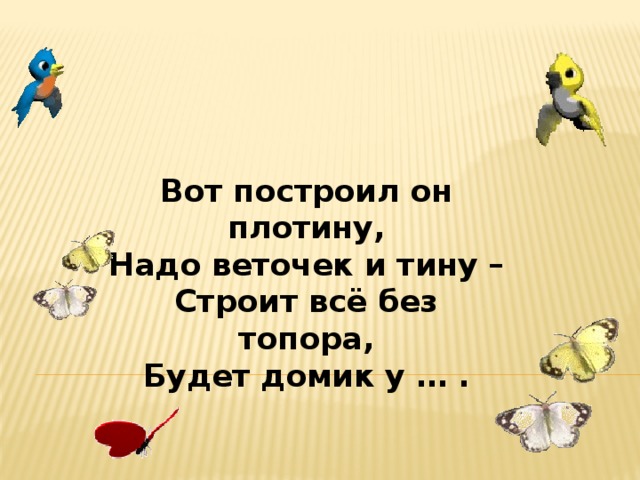 Вот построил он плотину,  Надо веточек и тину –  Строит всё без топора,  Будет домик у … .