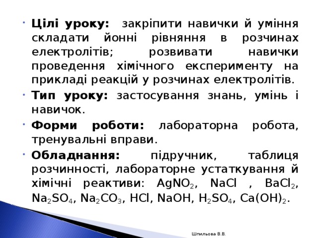 Цілі уроку: закріпити навички й уміння складати йонні рівняння в розчинах електролітів; розвивати навички проведення хімічного експерименту на прикладі реакцій у розчинах електролітів. Тип уроку: застосування знань, умінь і навичок. Форми роботи: лабораторна робота, тренувальні вправи. Обладнання: підручник, таблиця розчинності, лабораторне устаткування й хімічні реактиви: AgNO 2 , NaCl , BaCl 2 , Na 2 SO 4 , Na 2 CO 3 , HCl , NaOH , H 2 SO 4 , Ca ( OH ) 2 .