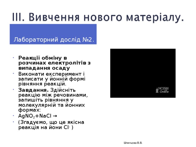 Лабораторний дослід № 2 .  Реакції обміну в розчинах електролітів з випадання осаду Виконати експеримент і записати у йонній формі рівняння реакцій. Завдання. Здійсніть реакцію між речовинами, запишіть рівняння у молекулярній та йонних формах: AgNO 2 +NaCl → ( Згадуємо, що це якісна реакція на йони Cl -  )   Шпильова В.В.