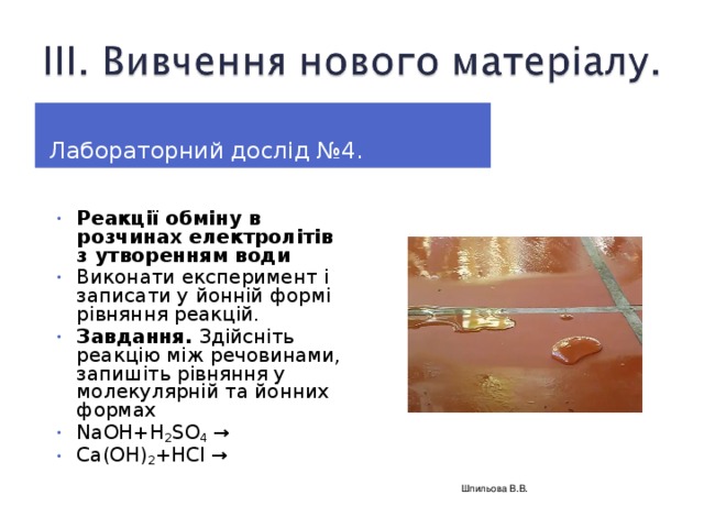 Лабораторний дослід № 4. Реакції обміну в розчинах електролітів з утворенням води Виконати експеримент і записати у йонній формі рівняння реакцій. Завдання. Здійсніть реакцію між речовинами, запишіть рівняння у молекулярній та йонних формах NaOH+H 2 SO 4 → Ca(OH) 2 +HCl →    Шпильова В.В.