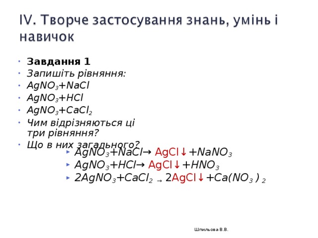 Завдання 1 Запишіть рівняння: AgNO 3 +NaCl AgNO 3 +HCl AgNO 3 +CaCl 2 Чим відрізняються ці три рівняння? Що в них загального?   AgNO 3 +NaCl→ AgCl↓ + NaNO 3 AgNO 3 +HCl→  AgCl↓ + HNO 3 2AgNO 3 +CaCl 2 → 2 AgCl↓ + Ca(NO 3 ) 2